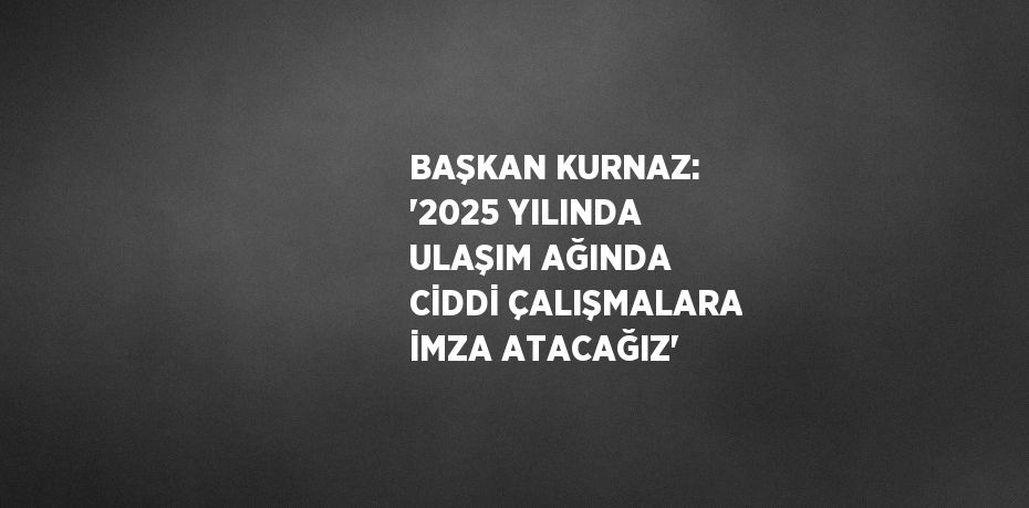 BAŞKAN KURNAZ: '2025 YILINDA ULAŞIM AĞINDA CİDDİ ÇALIŞMALARA İMZA ATACAĞIZ'