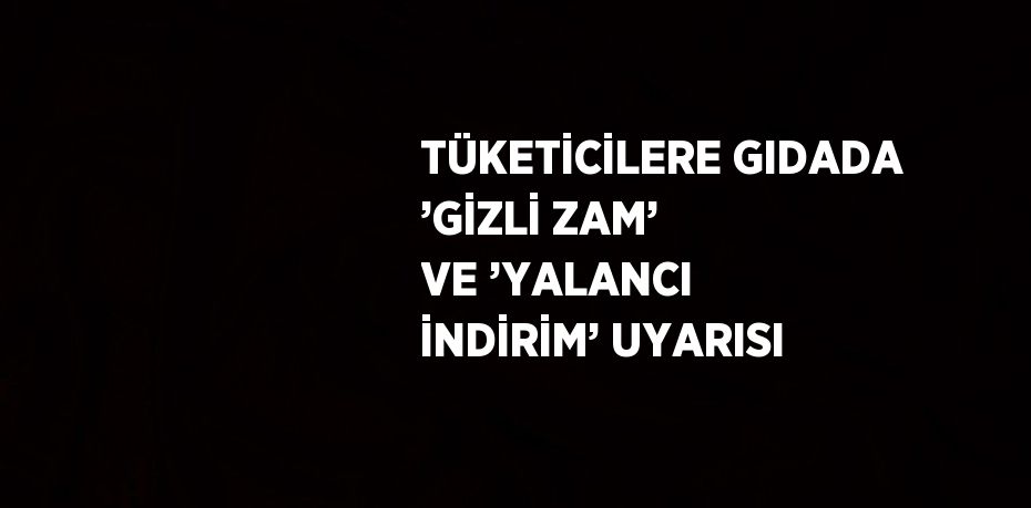 TÜKETİCİLERE GIDADA ’GİZLİ ZAM’ VE ’YALANCI İNDİRİM’ UYARISI