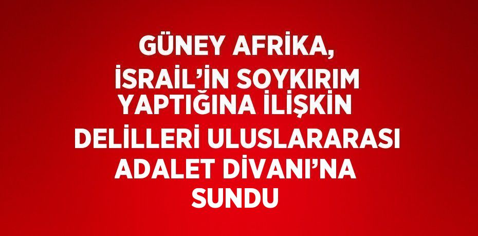 GÜNEY AFRİKA, İSRAİL’İN SOYKIRIM YAPTIĞINA İLİŞKİN DELİLLERİ ULUSLARARASI ADALET DİVANI’NA SUNDU