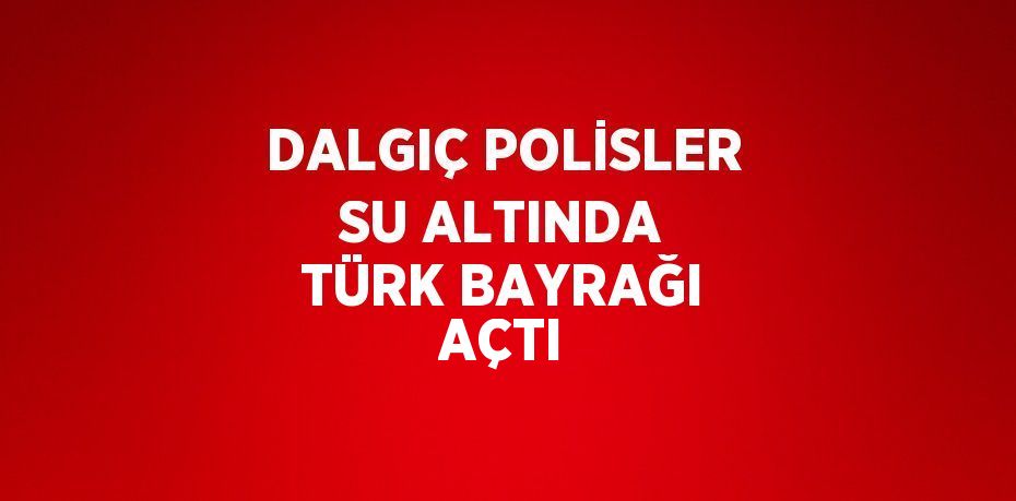 DALGIÇ POLİSLER SU ALTINDA TÜRK BAYRAĞI AÇTI