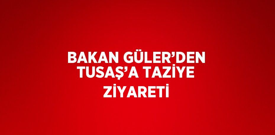 BAKAN GÜLER’DEN TUSAŞ’A TAZİYE ZİYARETİ