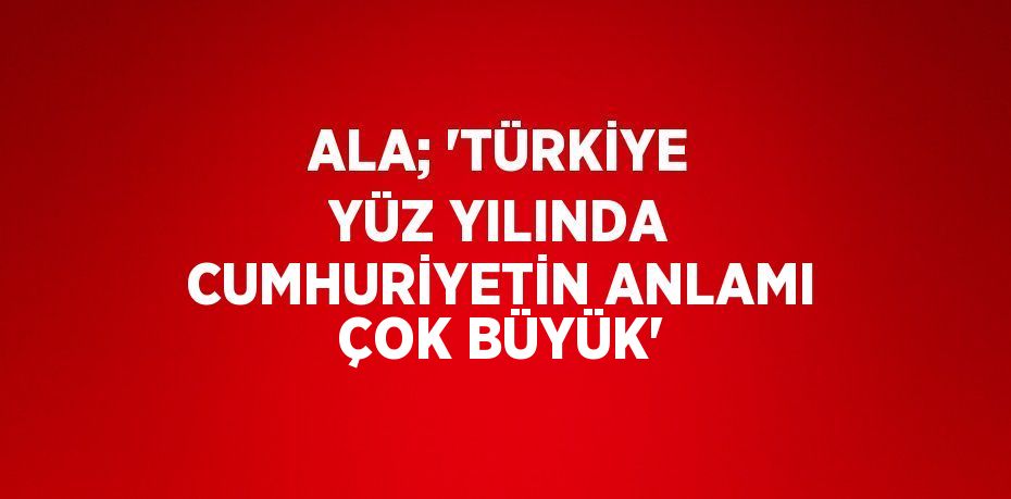 ALA; 'TÜRKİYE YÜZ YILINDA CUMHURİYETİN ANLAMI ÇOK BÜYÜK'