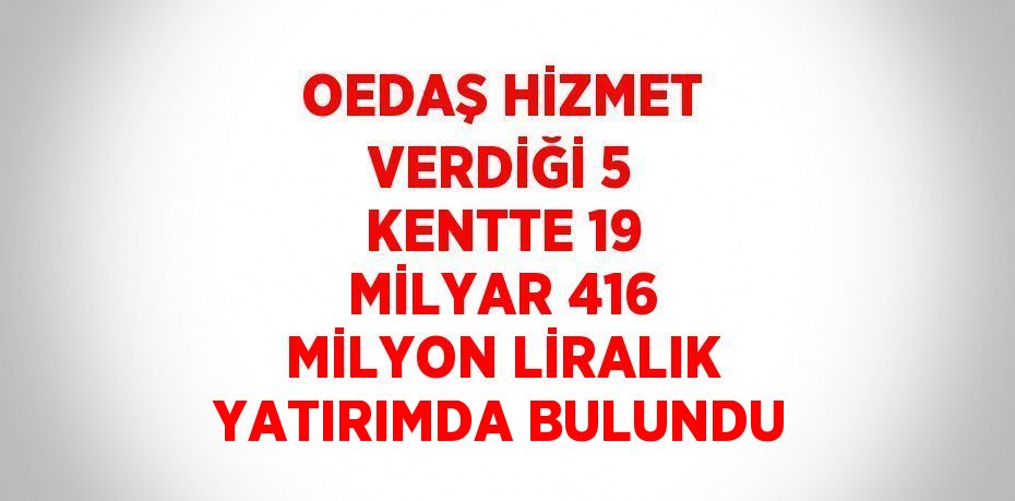 OEDAŞ HİZMET VERDİĞİ 5 KENTTE 19 MİLYAR 416 MİLYON LİRALIK YATIRIMDA BULUNDU