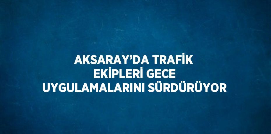 AKSARAY’DA TRAFİK EKİPLERİ GECE UYGULAMALARINI SÜRDÜRÜYOR