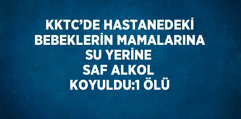 KKTC’DE HASTANEDEKİ BEBEKLERİN MAMALARINA SU YERİNE SAF ALKOL KOYULDU:1 ÖLÜ