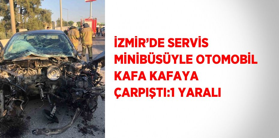 İZMİR’DE SERVİS MİNİBÜSÜYLE OTOMOBİL KAFA KAFAYA ÇARPIŞTI:1 YARALI