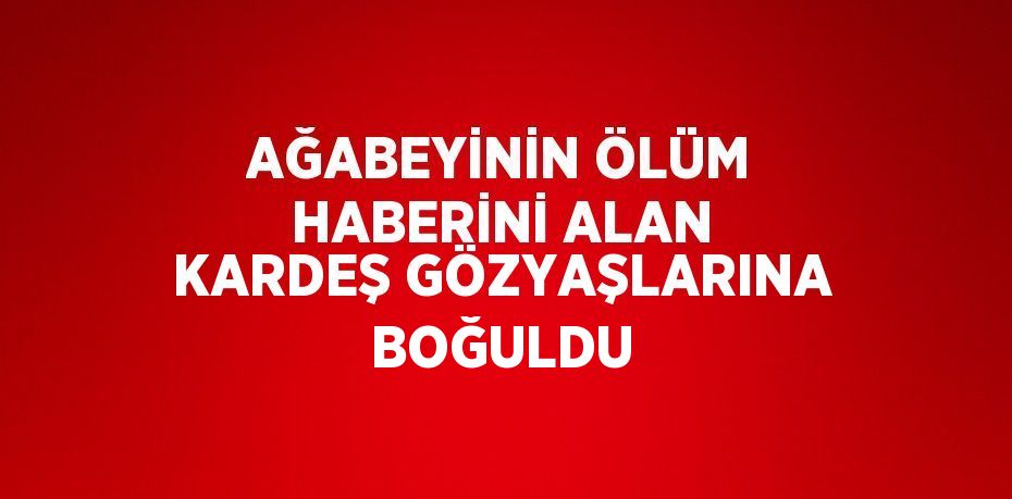 AĞABEYİNİN ÖLÜM HABERİNİ ALAN KARDEŞ GÖZYAŞLARINA BOĞULDU