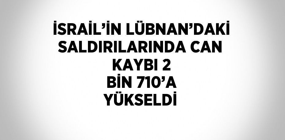 İSRAİL’İN LÜBNAN’DAKİ SALDIRILARINDA CAN KAYBI 2 BİN 710’A YÜKSELDİ