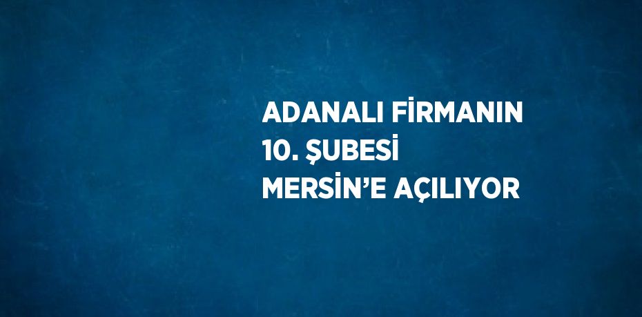 ADANALI FİRMANIN 10. ŞUBESİ MERSİN’E AÇILIYOR