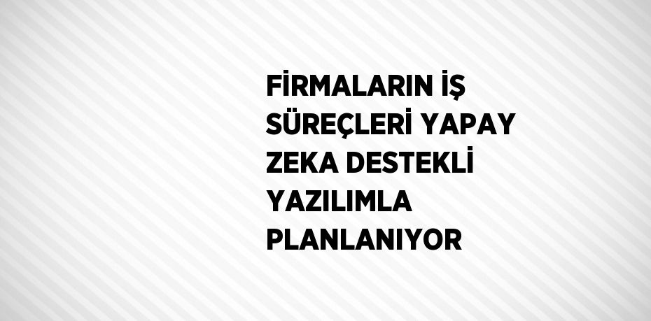 FİRMALARIN İŞ SÜREÇLERİ YAPAY ZEKA DESTEKLİ YAZILIMLA PLANLANIYOR