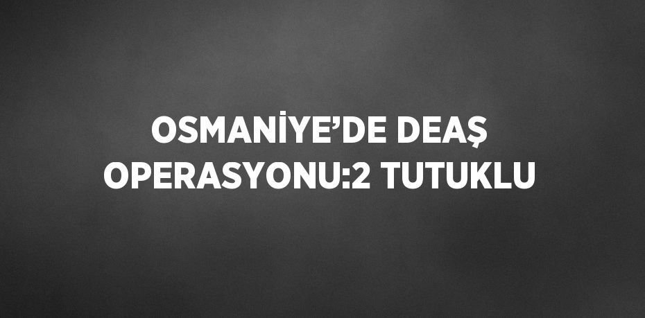 OSMANİYE’DE DEAŞ OPERASYONU:2 TUTUKLU