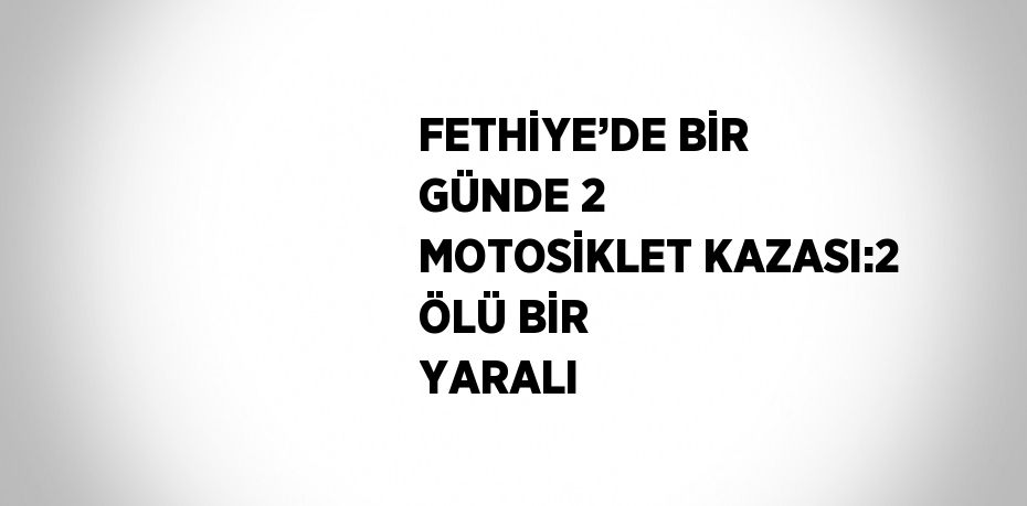 FETHİYE’DE BİR GÜNDE 2 MOTOSİKLET KAZASI:2 ÖLÜ BİR YARALI