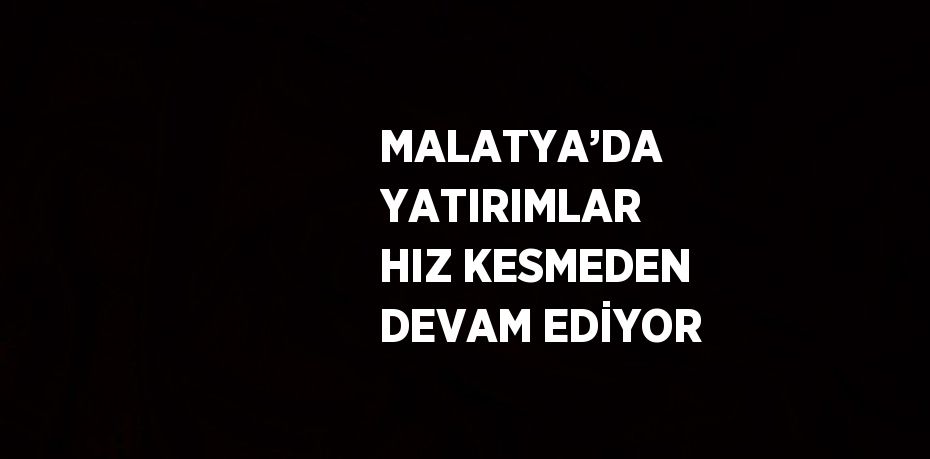 MALATYA’DA YATIRIMLAR HIZ KESMEDEN DEVAM EDİYOR