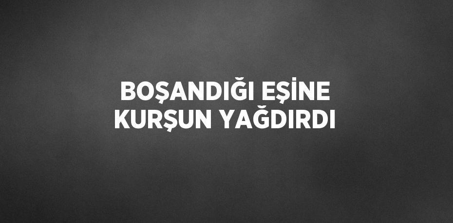 BOŞANDIĞI EŞİNE KURŞUN YAĞDIRDI