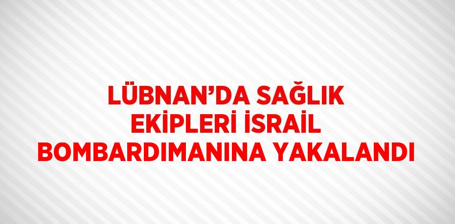 LÜBNAN’DA SAĞLIK EKİPLERİ İSRAİL BOMBARDIMANINA YAKALANDI