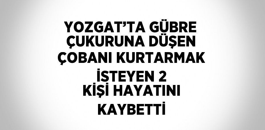 YOZGAT’TA GÜBRE ÇUKURUNA DÜŞEN ÇOBANI KURTARMAK İSTEYEN 2 KİŞİ HAYATINI KAYBETTİ