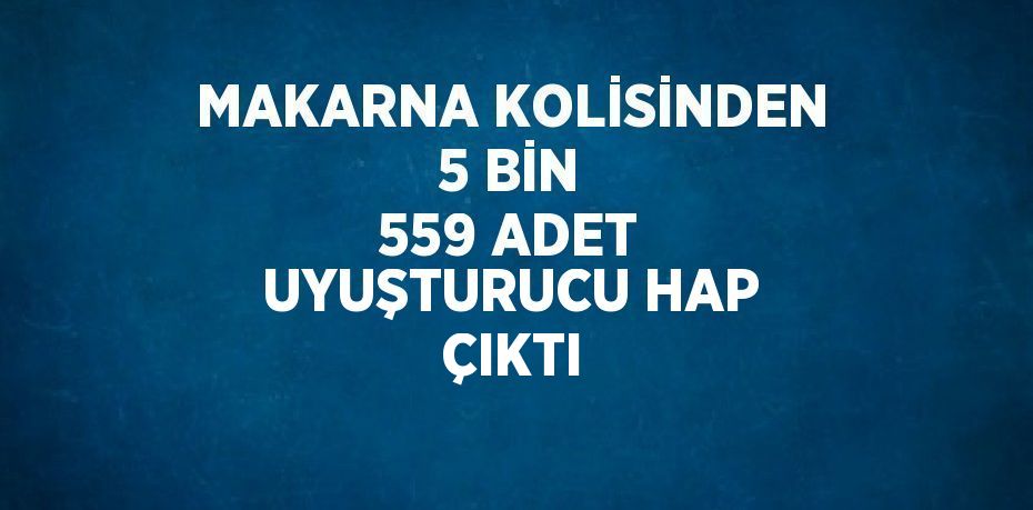 MAKARNA KOLİSİNDEN 5 BİN 559 ADET UYUŞTURUCU HAP ÇIKTI