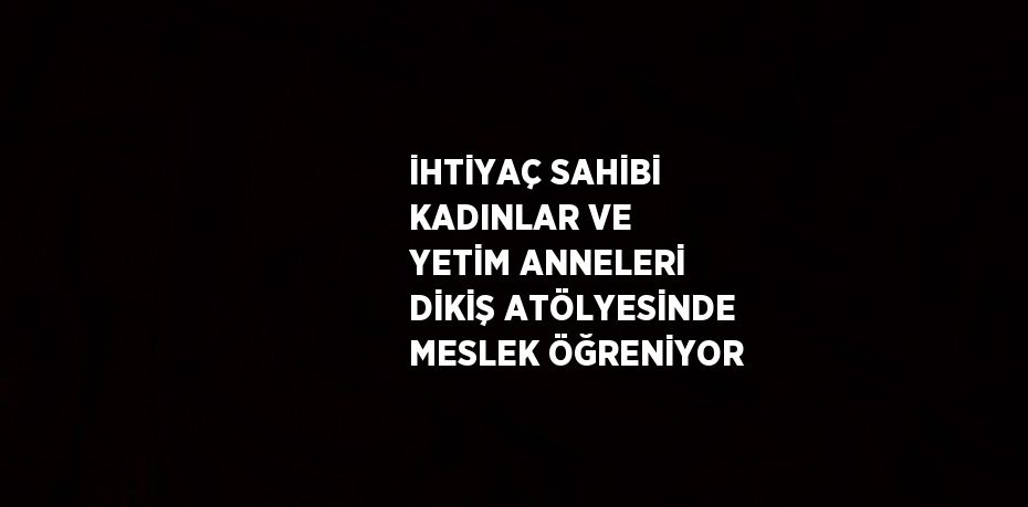 İHTİYAÇ SAHİBİ KADINLAR VE YETİM ANNELERİ DİKİŞ ATÖLYESİNDE MESLEK ÖĞRENİYOR