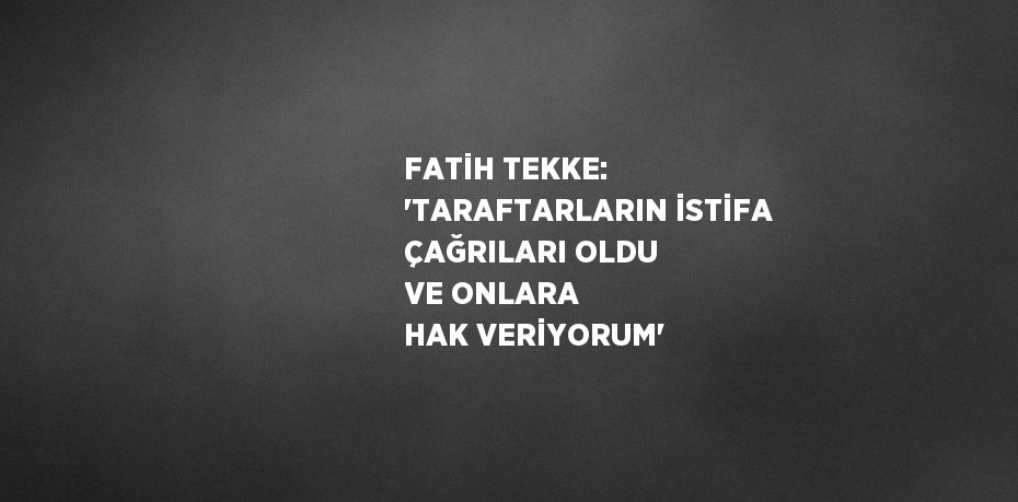 FATİH TEKKE: 'TARAFTARLARIN İSTİFA ÇAĞRILARI OLDU VE ONLARA HAK VERİYORUM'