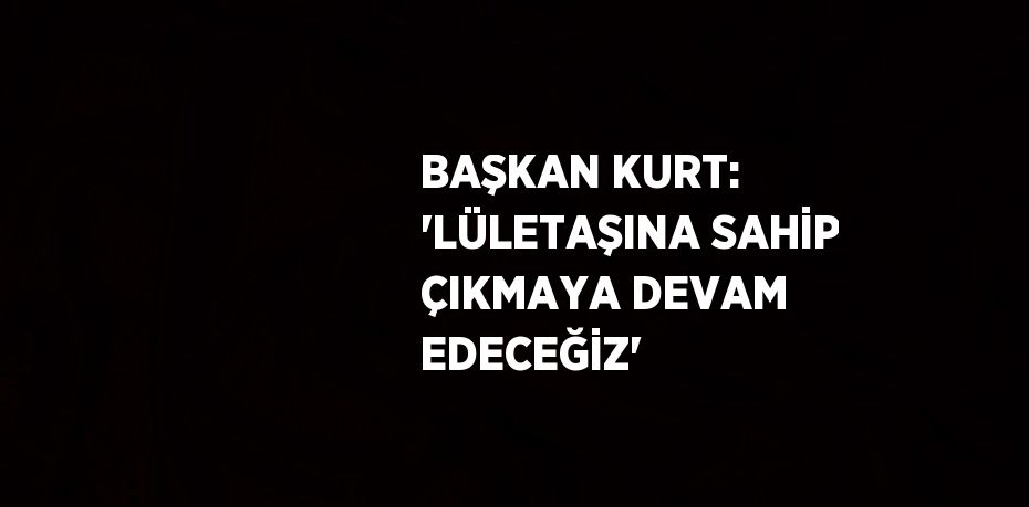 BAŞKAN KURT: 'LÜLETAŞINA SAHİP ÇIKMAYA DEVAM EDECEĞİZ'