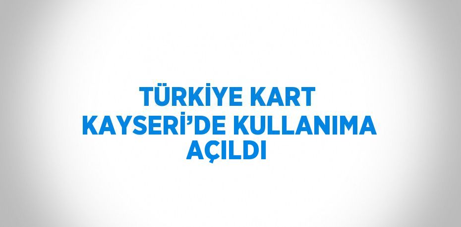 TÜRKİYE KART KAYSERİ’DE KULLANIMA AÇILDI