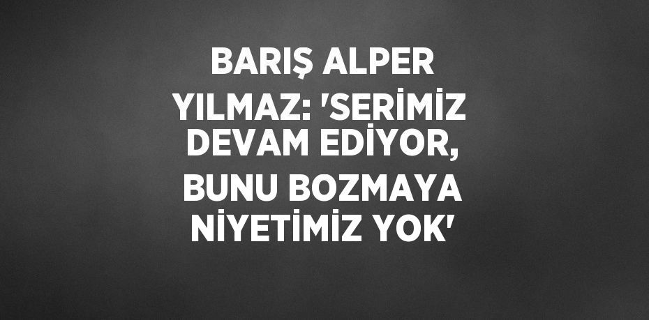 BARIŞ ALPER YILMAZ: 'SERİMİZ DEVAM EDİYOR, BUNU BOZMAYA NİYETİMİZ YOK'