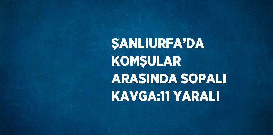 ŞANLIURFA’DA KOMŞULAR ARASINDA SOPALI KAVGA:11 YARALI