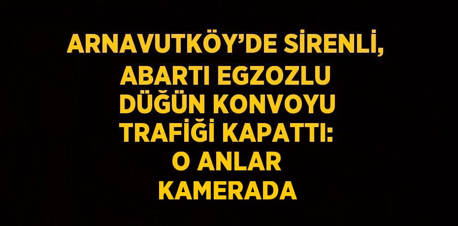 ARNAVUTKÖY’DE SİRENLİ, ABARTI EGZOZLU DÜĞÜN KONVOYU TRAFİĞİ KAPATTI: O ANLAR KAMERADA