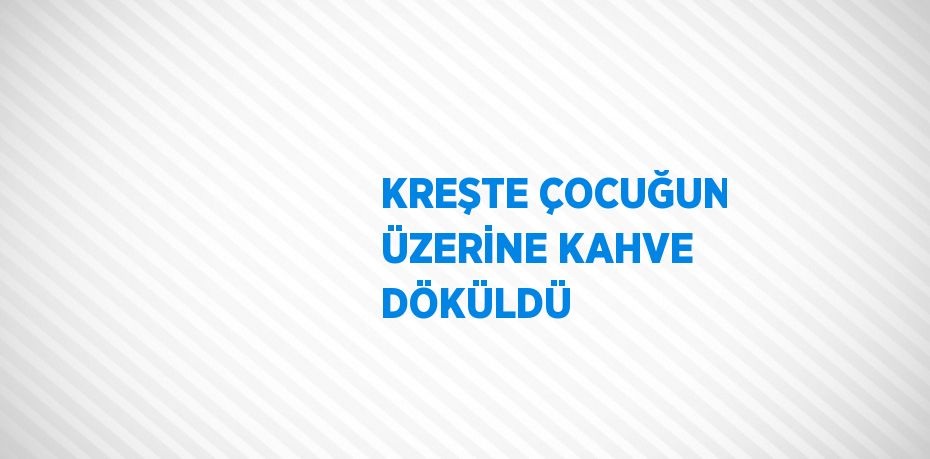 KREŞTE ÇOCUĞUN ÜZERİNE KAHVE DÖKÜLDÜ