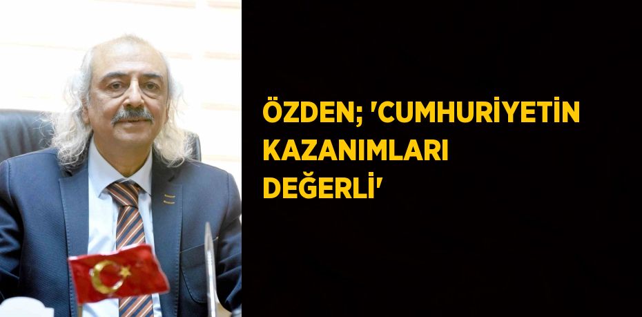 ÖZDEN; 'CUMHURİYETİN KAZANIMLARI DEĞERLİ'