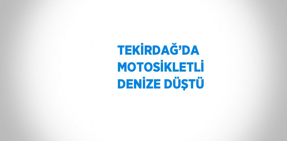 TEKİRDAĞ’DA MOTOSİKLETLİ DENİZE DÜŞTÜ