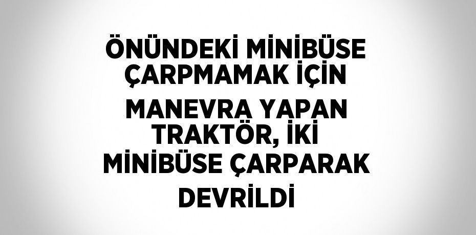 ÖNÜNDEKİ MİNİBÜSE ÇARPMAMAK İÇİN MANEVRA YAPAN TRAKTÖR, İKİ MİNİBÜSE ÇARPARAK DEVRİLDİ