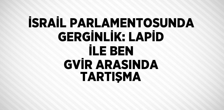 İSRAİL PARLAMENTOSUNDA GERGİNLİK: LAPİD İLE BEN GVİR ARASINDA TARTIŞMA