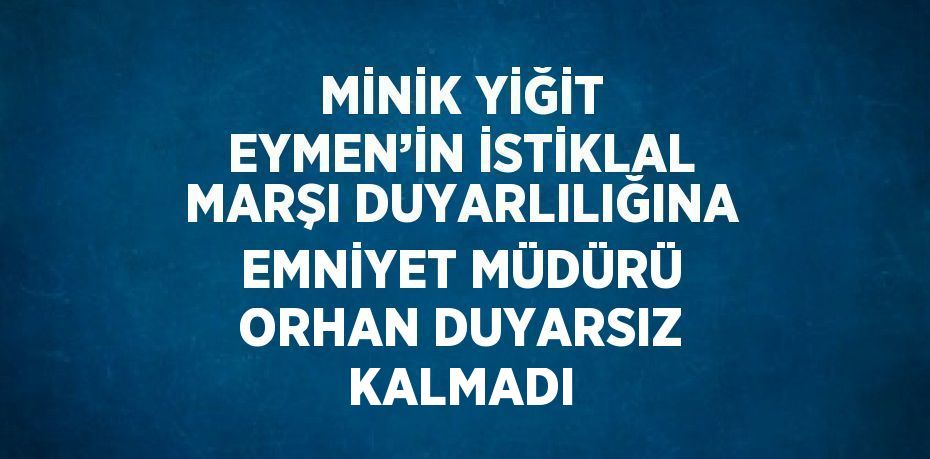 MİNİK YİĞİT EYMEN’İN İSTİKLAL MARŞI DUYARLILIĞINA EMNİYET MÜDÜRÜ ORHAN DUYARSIZ KALMADI