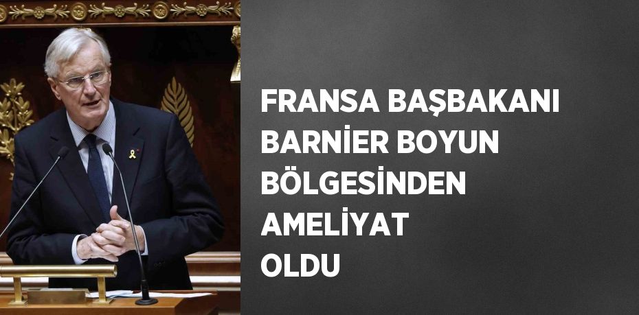 FRANSA BAŞBAKANI BARNİER BOYUN BÖLGESİNDEN AMELİYAT OLDU