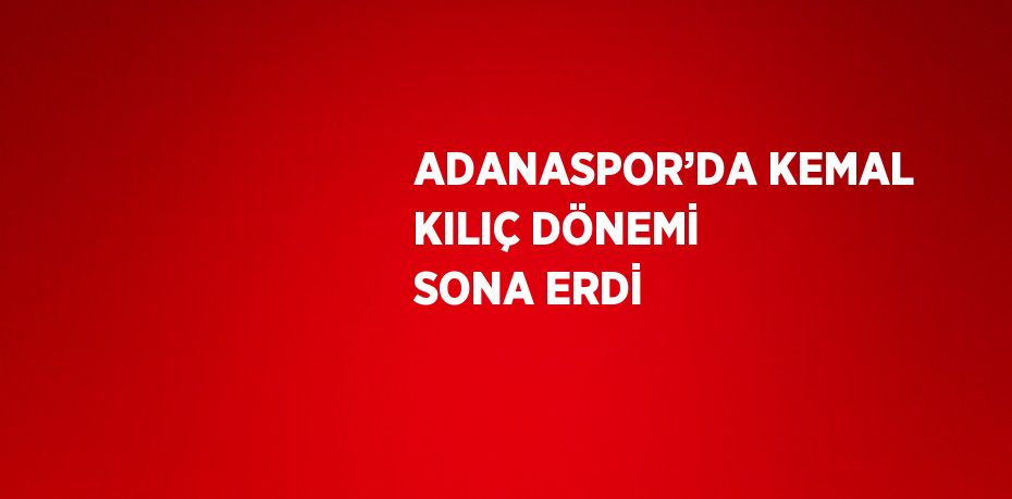 ADANASPOR’DA KEMAL KILIÇ DÖNEMİ SONA ERDİ