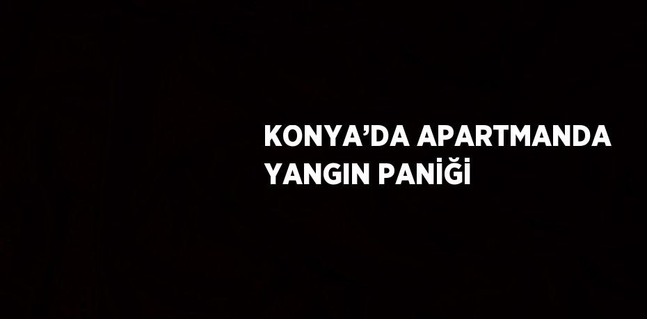 KONYA’DA APARTMANDA YANGIN PANİĞİ