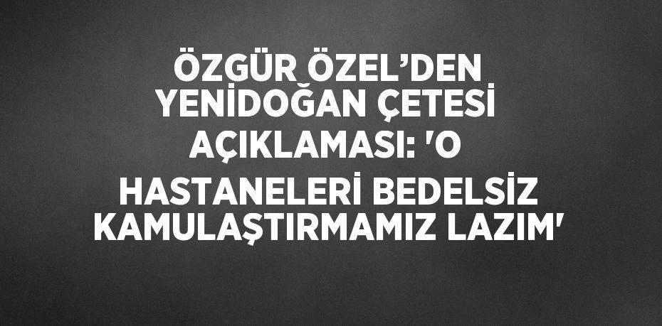 ÖZGÜR ÖZEL’DEN YENİDOĞAN ÇETESİ AÇIKLAMASI: 'O HASTANELERİ BEDELSİZ KAMULAŞTIRMAMIZ LAZIM'