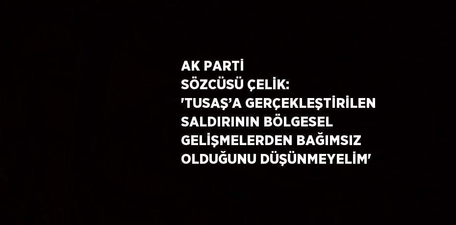 AK PARTİ SÖZCÜSÜ ÇELİK: 'TUSAŞ’A GERÇEKLEŞTİRİLEN SALDIRININ BÖLGESEL GELİŞMELERDEN BAĞIMSIZ OLDUĞUNU DÜŞÜNMEYELİM'