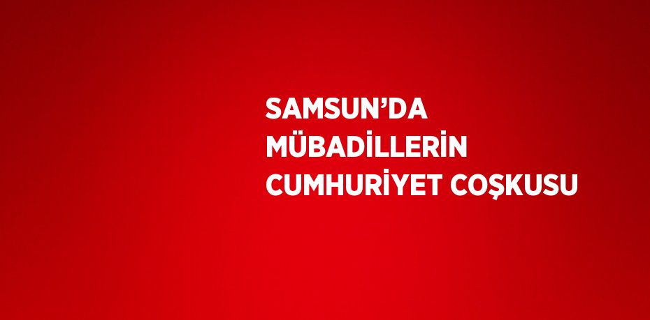 SAMSUN’DA MÜBADİLLERİN CUMHURİYET COŞKUSU