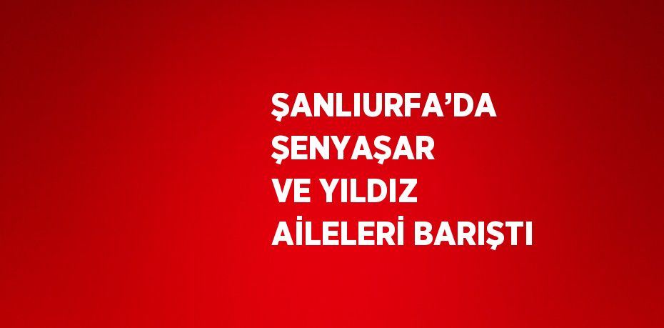 ŞANLIURFA’DA ŞENYAŞAR VE YILDIZ AİLELERİ BARIŞTI