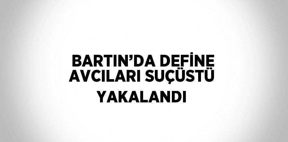 BARTIN’DA DEFİNE AVCILARI SUÇÜSTÜ YAKALANDI