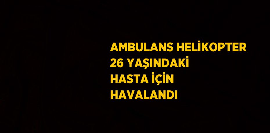 AMBULANS HELİKOPTER 26 YAŞINDAKİ HASTA İÇİN HAVALANDI