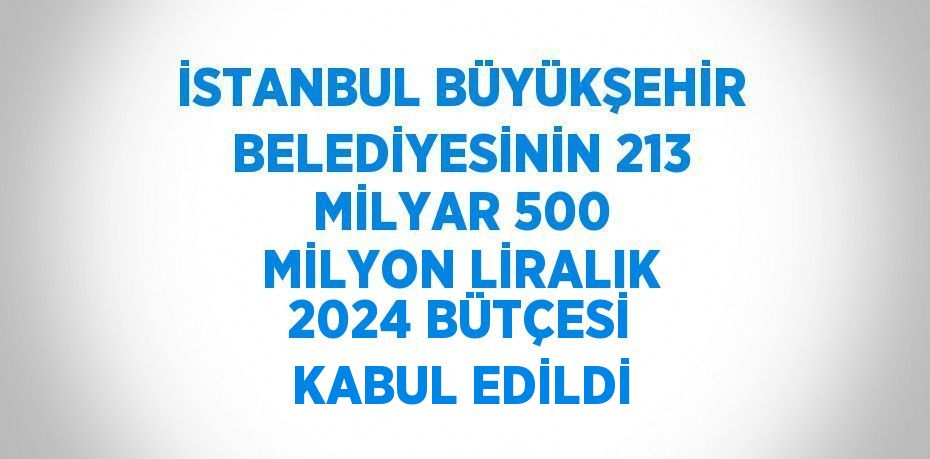 İSTANBUL BÜYÜKŞEHİR BELEDİYESİNİN 213 MİLYAR 500 MİLYON LİRALIK 2024 BÜTÇESİ KABUL EDİLDİ