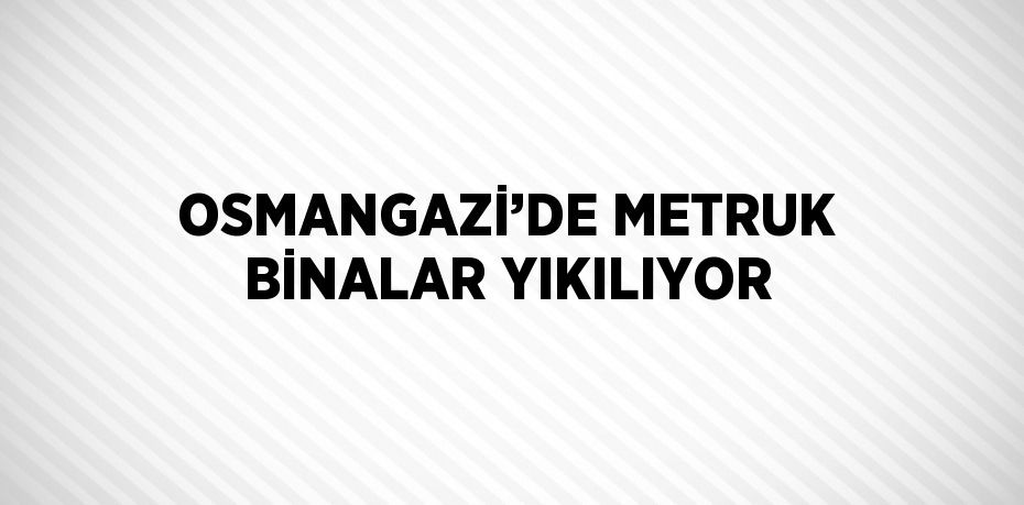 OSMANGAZİ’DE METRUK BİNALAR YIKILIYOR