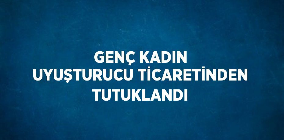 GENÇ KADIN UYUŞTURUCU TİCARETİNDEN TUTUKLANDI