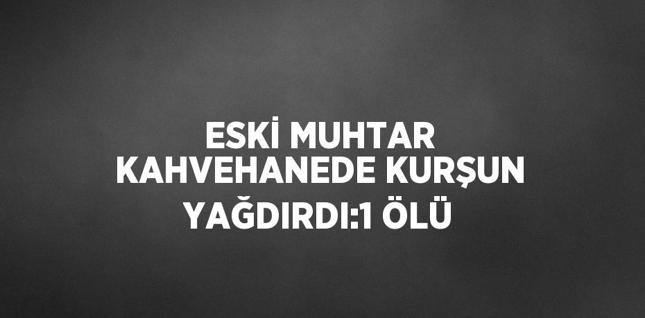 ESKİ MUHTAR KAHVEHANEDE KURŞUN YAĞDIRDI:1 ÖLÜ