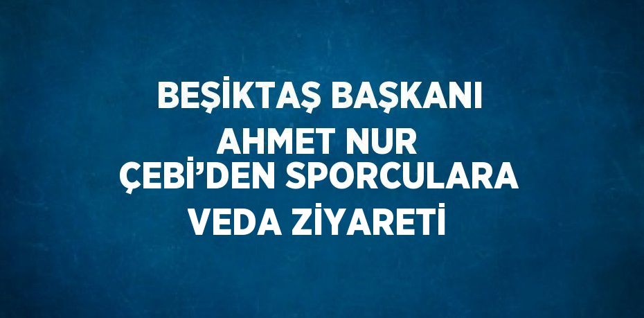 BEŞİKTAŞ BAŞKANI AHMET NUR ÇEBİ’DEN SPORCULARA VEDA ZİYARETİ