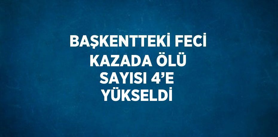 BAŞKENTTEKİ FECİ KAZADA ÖLÜ SAYISI 4’E YÜKSELDİ