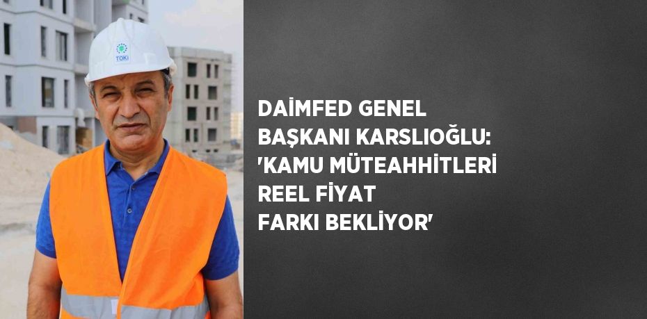 DAİMFED GENEL BAŞKANI KARSLIOĞLU: 'KAMU MÜTEAHHİTLERİ REEL FİYAT FARKI BEKLİYOR'